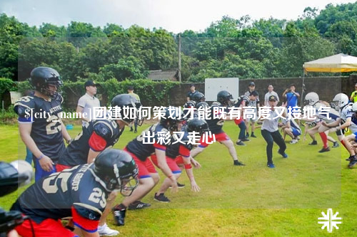 武汉团建如何策划才能既有高度又接地气出彩又走心